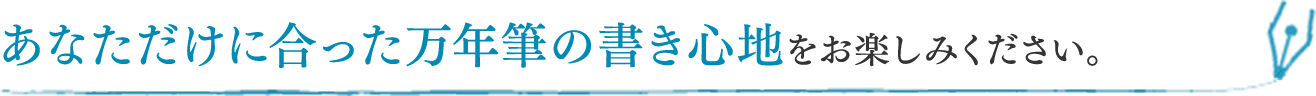 あなただけに合った万年筆の書き心地をお楽しみください。