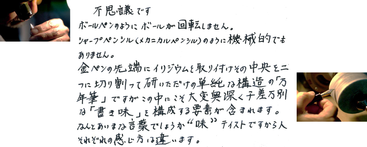 不思議です　ボールペンのようにボールが回転しません。シャープペンシル（メカニカルペンシル）のように機械的でもありません。金ペンの先端にイリジウムを取り付けその中央を二つに切り割って研いだだけの単純な構造の「万年筆」ですがこの中にこそ大変興味深く千差万別な「書き味」を構成する要素が含まれています。なんとあいまな言葉でしょうか“味”テイストですから人それぞれの感じ方は違います。