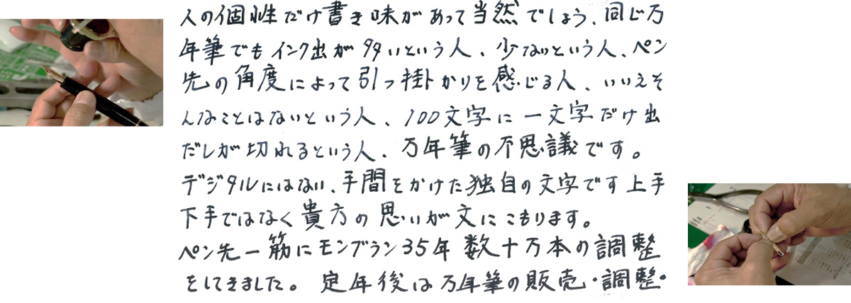 人の個性だけ書き味があって当然でしょう。同じ万年筆でもインク出が多いとういう人、少ないという人、ペン先の角度によって引っ掛かりを感じる人、いいえそんなことはないという人、100文字に一文字だけ出だレが切れるという人、万年筆の不思議です。デジタルにはない、手間をかけた独自の文字です上手下手ではなく貴方の思いが文にこもります。ペン先一筋にモンブラン35年数十万本の調整をしてきました。定年後は万年筆の販売・調整・