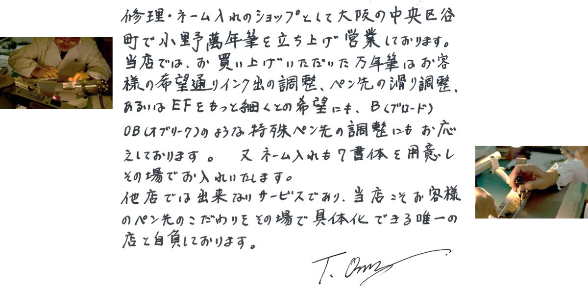 修理・ネーム入れのショップとして大阪の中央区谷町で小野萬年筆を立ち上げ営業しております。当店では、お買い上げいただいた万年筆はお客様の希望通りのインク出の調整、ペン先の滑り調整、あるいはEFをもっと細くとの希望にも、B（ブロード）OB（オブリーク）のような特殊ペン先の調整にもお応えしております。又ネーム入れも７書体を用意しその場でお入れいたします。他店では出来ないサービスであり、当社こそお客様のペン先のこだわりをその場で具体化できる唯一の店と自負しております。T.Ono